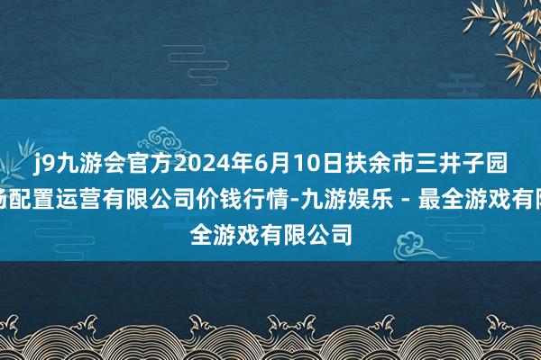 j9九游会官方2024年6月10日扶余市三井子园区商场配置运营有限公司价钱行情-九游娱乐 - 最全游戏有限公司