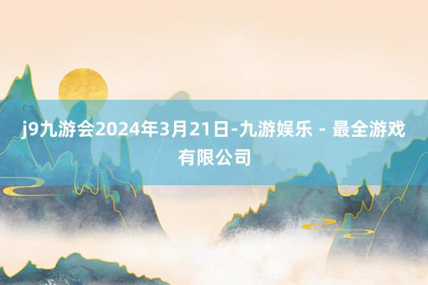 j9九游会2024年3月21日-九游娱乐 - 最全游戏有限公司