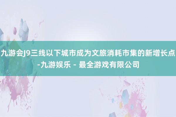 九游会J9三线以下城市成为文旅消耗市集的新增长点-九游娱乐 - 最全游戏有限公司