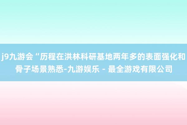 j9九游会“历程在洪林科研基地两年多的表面强化和骨子场景熟悉-九游娱乐 - 最全游戏有限公司