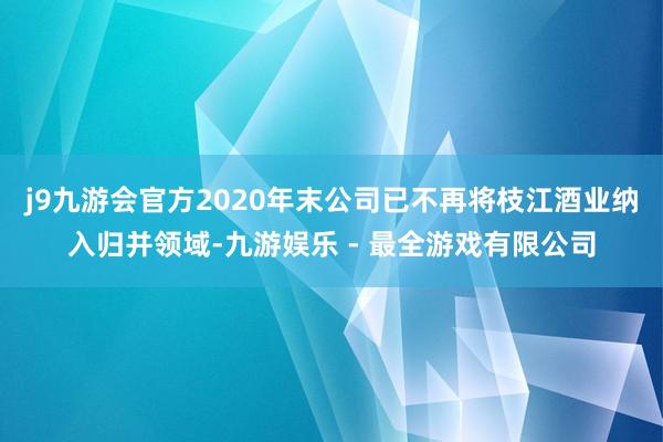 j9九游会官方2020年末公司已不再将枝江酒业纳入归并领域-九游娱乐 - 最全游戏有限公司