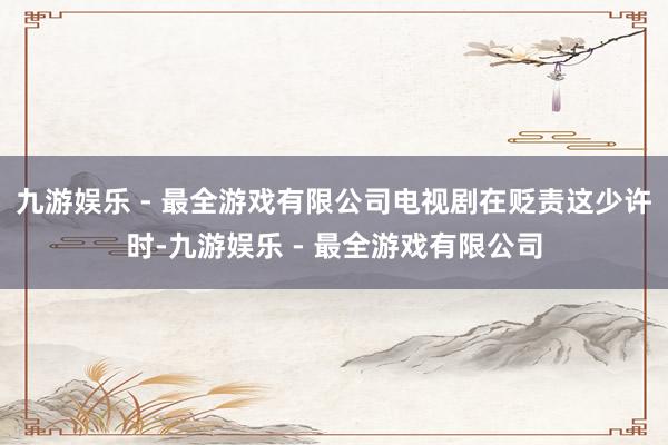 九游娱乐 - 最全游戏有限公司电视剧在贬责这少许时-九游娱乐 - 最全游戏有限公司