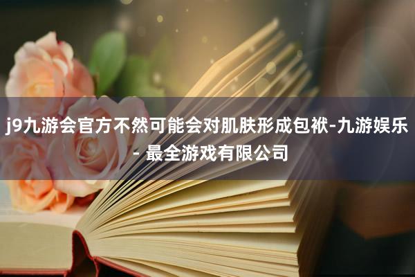 j9九游会官方不然可能会对肌肤形成包袱-九游娱乐 - 最全游戏有限公司