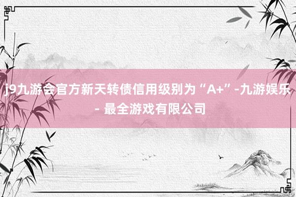 j9九游会官方新天转债信用级别为“A+”-九游娱乐 - 最全游戏有限公司