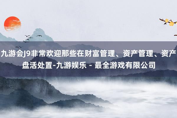 九游会J9非常欢迎那些在财富管理、资产管理、资产盘活处置-九游娱乐 - 最全游戏有限公司