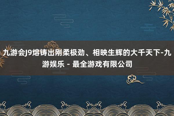 九游会J9熔铸出刚柔极劲、相映生辉的大千天下-九游娱乐 - 最全游戏有限公司