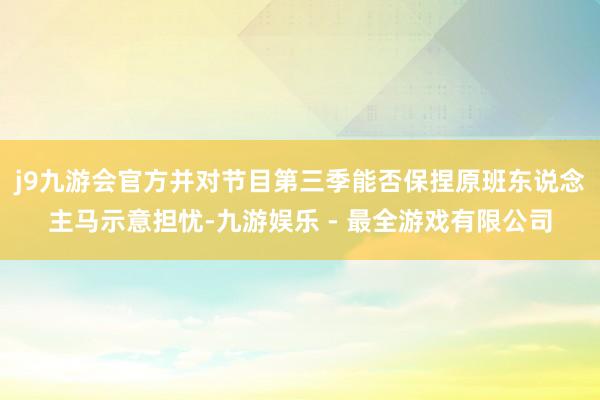 j9九游会官方并对节目第三季能否保捏原班东说念主马示意担忧-九游娱乐 - 最全游戏有限公司