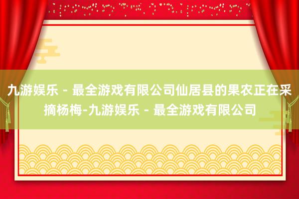 九游娱乐 - 最全游戏有限公司仙居县的果农正在采摘杨梅-九游娱乐 - 最全游戏有限公司