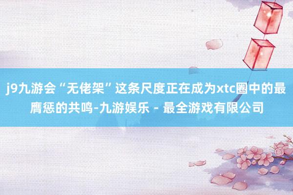 j9九游会“无佬架”这条尺度正在成为xtc圈中的最膺惩的共鸣-九游娱乐 - 最全游戏有限公司