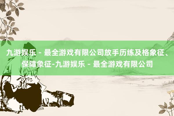 九游娱乐 - 最全游戏有限公司放手历练及格象征、保障象征-九游娱乐 - 最全游戏有限公司