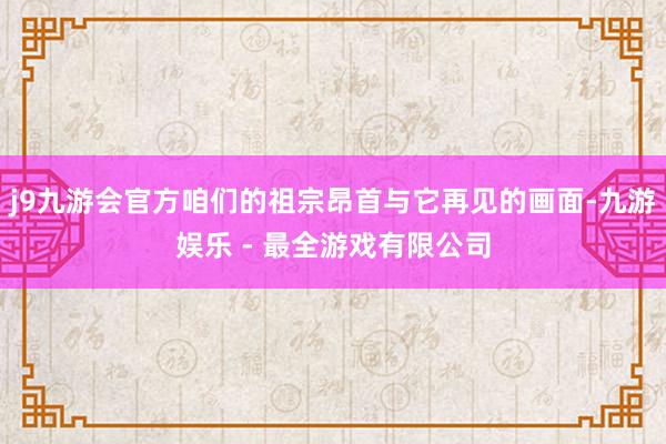 j9九游会官方咱们的祖宗昂首与它再见的画面-九游娱乐 - 最全游戏有限公司