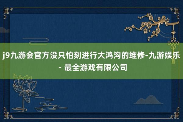 j9九游会官方没只怕刻进行大鸿沟的维修-九游娱乐 - 最全游戏有限公司