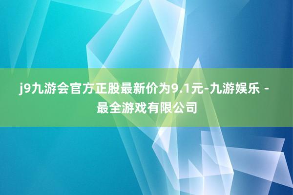 j9九游会官方正股最新价为9.1元-九游娱乐 - 最全游戏有限公司