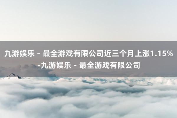 九游娱乐 - 最全游戏有限公司近三个月上涨1.15%-九游娱乐 - 最全游戏有限公司