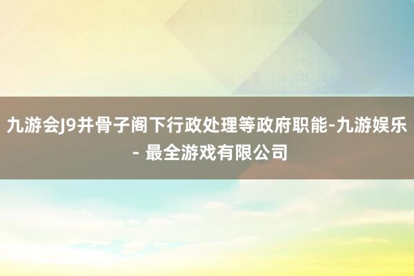 九游会J9并骨子阁下行政处理等政府职能-九游娱乐 - 最全游戏有限公司