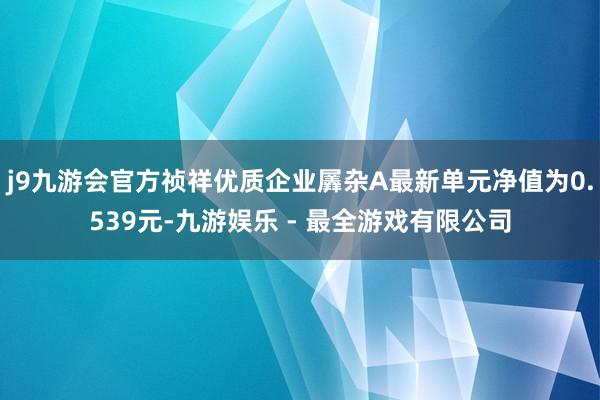 j9九游会官方祯祥优质企业羼杂A最新单元净值为0.539元-九游娱乐 - 最全游戏有限公司