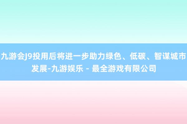 九游会J9投用后将进一步助力绿色、低碳、智谋城市发展-九游娱乐 - 最全游戏有限公司