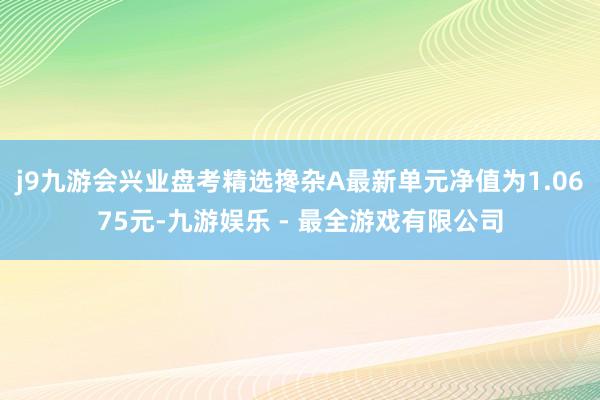 j9九游会兴业盘考精选搀杂A最新单元净值为1.0675元-九游娱乐 - 最全游戏有限公司