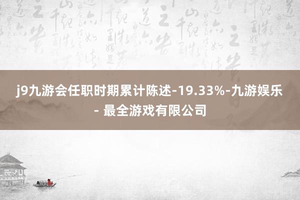 j9九游会任职时期累计陈述-19.33%-九游娱乐 - 最全游戏有限公司