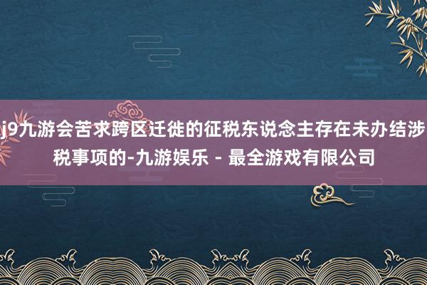 j9九游会苦求跨区迁徙的征税东说念主存在未办结涉税事项的-九游娱乐 - 最全游戏有限公司