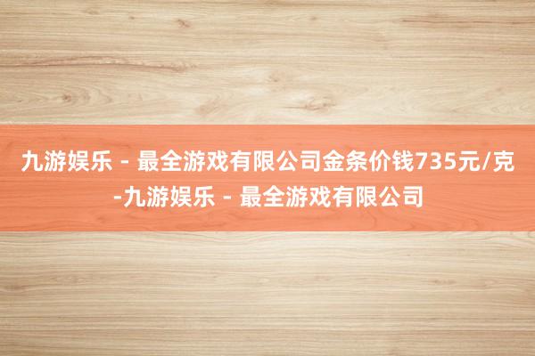 九游娱乐 - 最全游戏有限公司金条价钱735元/克-九游娱乐 - 最全游戏有限公司