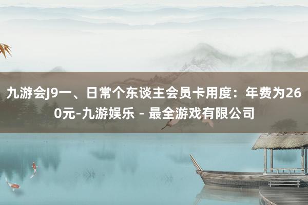 九游会J9一、日常个东谈主会员卡用度：年费为260元-九游娱乐 - 最全游戏有限公司