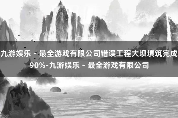 九游娱乐 - 最全游戏有限公司错误工程大坝填筑完成90%-九游娱乐 - 最全游戏有限公司