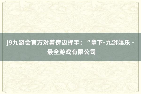 j9九游会官方对着傍边挥手：“拿下-九游娱乐 - 最全游戏有限公司