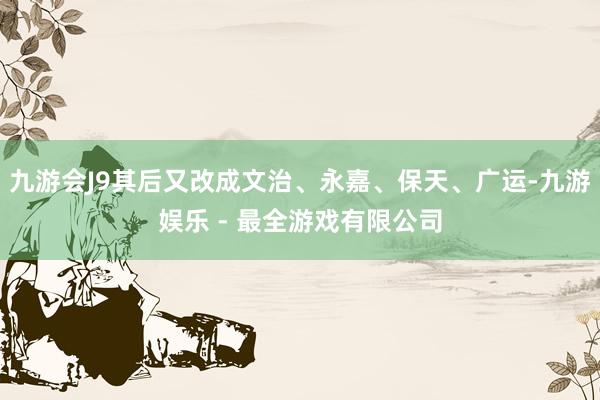 九游会J9其后又改成文治、永嘉、保天、广运-九游娱乐 - 最全游戏有限公司