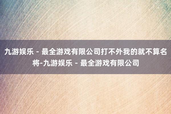 九游娱乐 - 最全游戏有限公司打不外我的就不算名将-九游娱乐 - 最全游戏有限公司