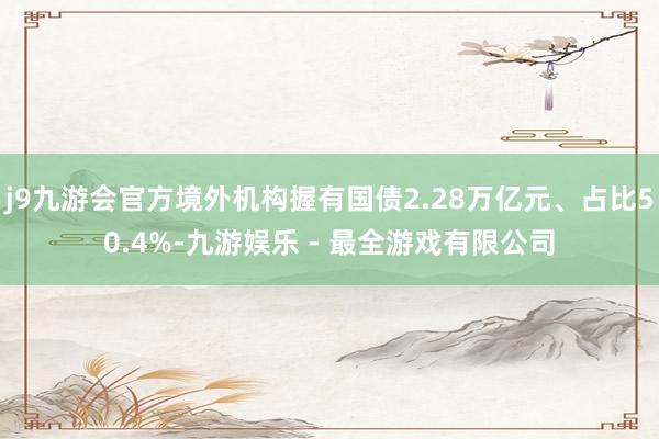 j9九游会官方境外机构握有国债2.28万亿元、占比50.4%-九游娱乐 - 最全游戏有限公司