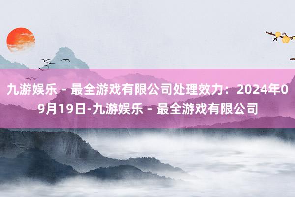 九游娱乐 - 最全游戏有限公司处理效力：2024年09月19日-九游娱乐 - 最全游戏有限公司