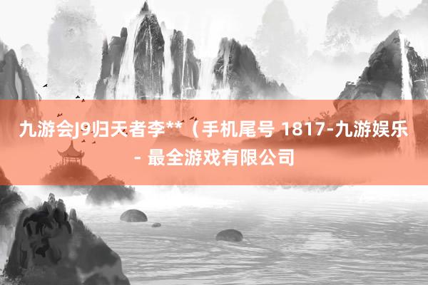 九游会J9归天者李**（手机尾号 1817-九游娱乐 - 最全游戏有限公司