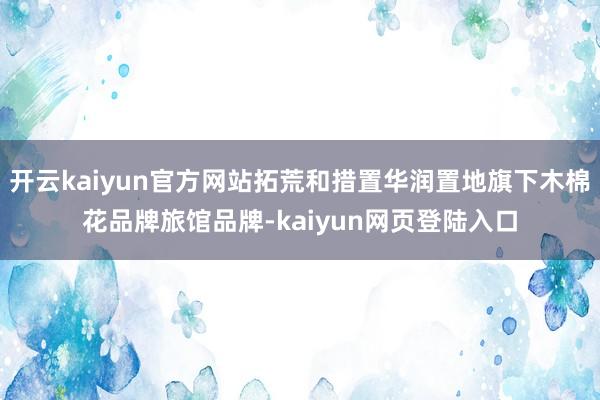 开云kaiyun官方网站拓荒和措置华润置地旗下木棉花品牌旅馆品牌-kaiyun网页登陆入口