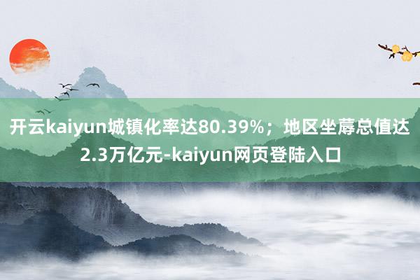 开云kaiyun城镇化率达80.39%；地区坐蓐总值达2.3万亿元-kaiyun网页登陆入口