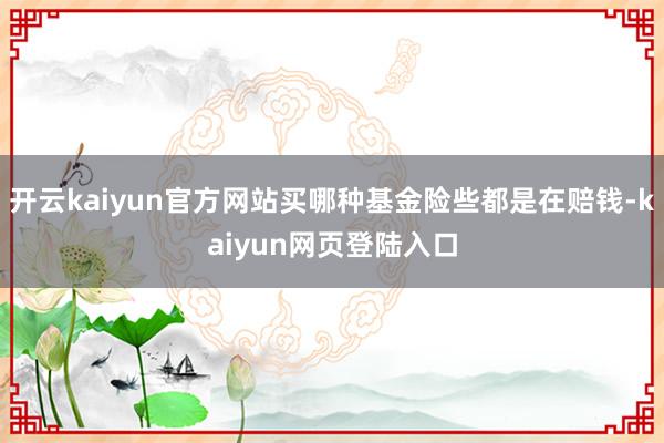 开云kaiyun官方网站买哪种基金险些都是在赔钱-kaiyun网页登陆入口