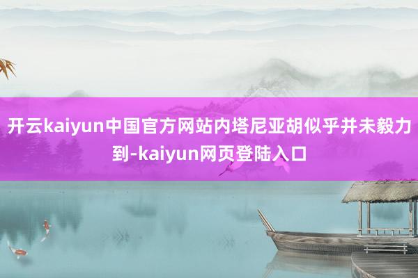 开云kaiyun中国官方网站内塔尼亚胡似乎并未毅力到-kaiyun网页登陆入口