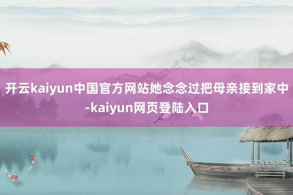 开云kaiyun中国官方网站她念念过把母亲接到家中-kaiyun网页登陆入口