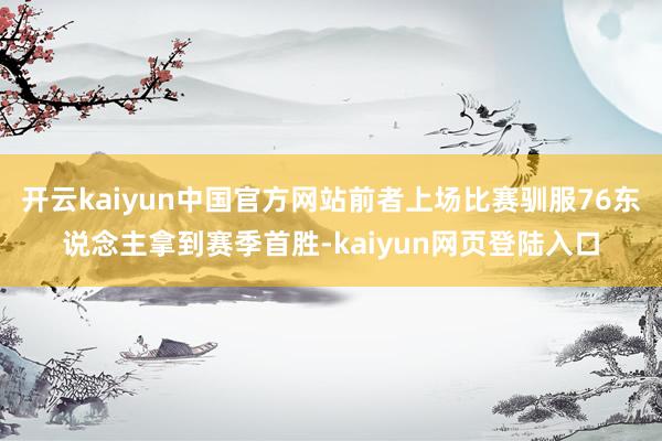 开云kaiyun中国官方网站前者上场比赛驯服76东说念主拿到赛季首胜-kaiyun网页登陆入口