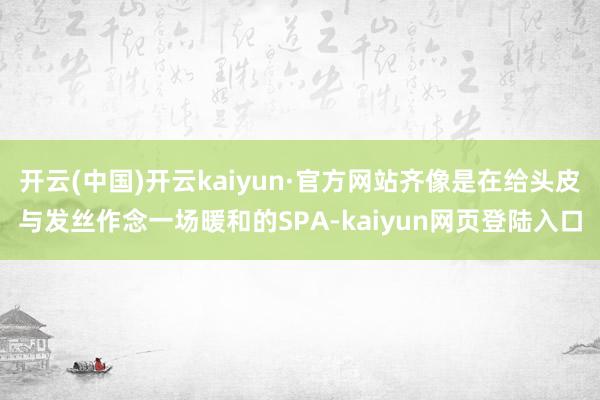 开云(中国)开云kaiyun·官方网站齐像是在给头皮与发丝作念一场暖和的SPA-kaiyun网页登陆入口