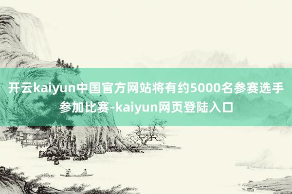 开云kaiyun中国官方网站将有约5000名参赛选手参加比赛-kaiyun网页登陆入口