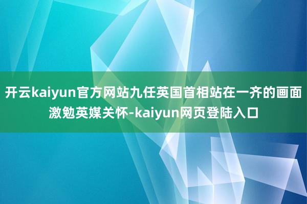 开云kaiyun官方网站九任英国首相站在一齐的画面激勉英媒关怀-kaiyun网页登陆入口