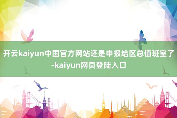 开云kaiyun中国官方网站还是申报给区总值班室了-kaiyun网页登陆入口