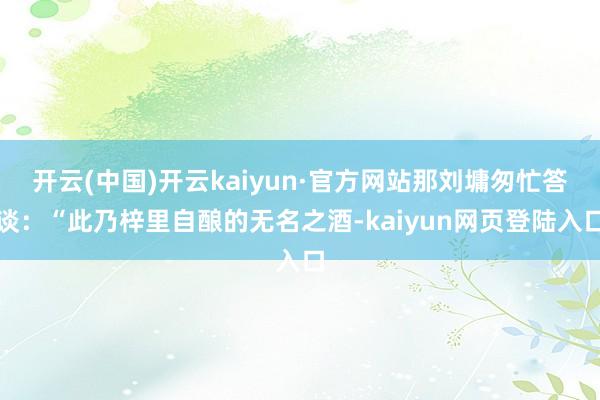 开云(中国)开云kaiyun·官方网站那刘墉匆忙答谈：“此乃梓里自酿的无名之酒-kaiyun网页登陆入口