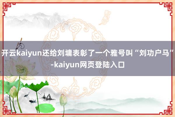 开云kaiyun还给刘墉表彰了一个雅号叫“刘功户马”-kaiyun网页登陆入口