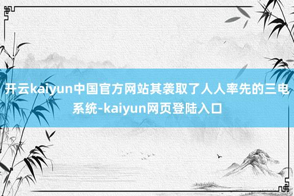 开云kaiyun中国官方网站其袭取了人人率先的三电系统-kaiyun网页登陆入口