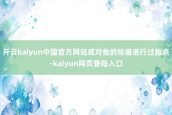 开云kaiyun中国官方网站或对他的绘画进行过指点-kaiyun网页登陆入口