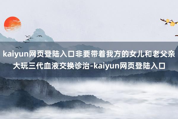 kaiyun网页登陆入口非要带着我方的女儿和老父亲大玩三代血液交换诊治-kaiyun网页登陆入口