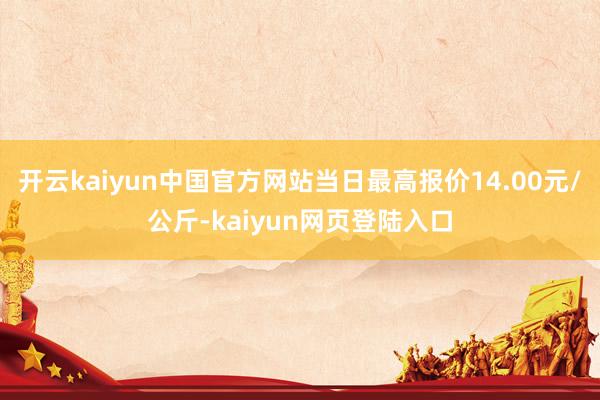 开云kaiyun中国官方网站当日最高报价14.00元/公斤-kaiyun网页登陆入口