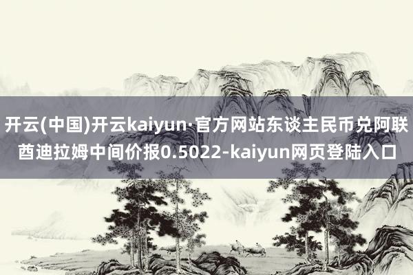 开云(中国)开云kaiyun·官方网站东谈主民币兑阿联酋迪拉姆中间价报0.5022-kaiyun网页登陆入口